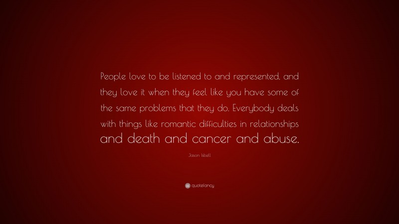 Jason Isbell Quote: “People love to be listened to and represented, and they love it when they feel like you have some of the same problems that they do. Everybody deals with things like romantic difficulties in relationships and death and cancer and abuse.”