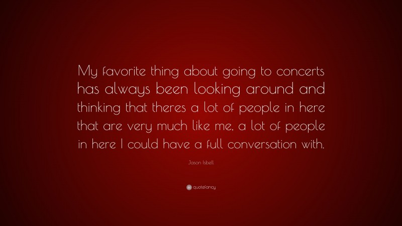 Jason Isbell Quote: “My favorite thing about going to concerts has always been looking around and thinking that theres a lot of people in here that are very much like me, a lot of people in here I could have a full conversation with.”