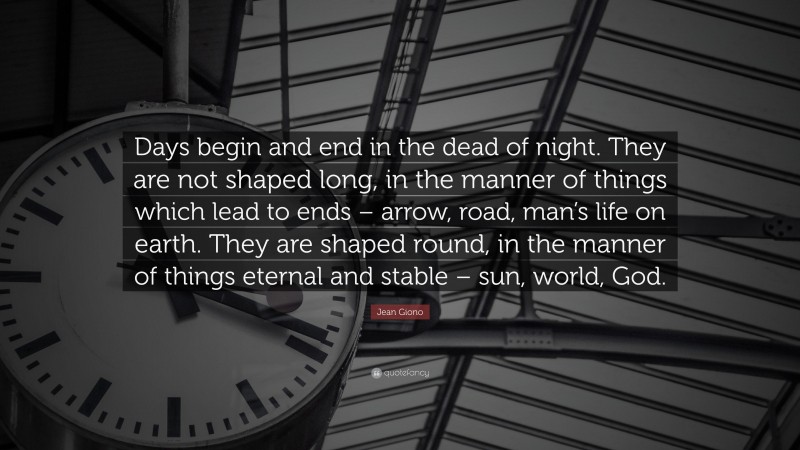 Jean Giono Quote: “Days begin and end in the dead of night. They are not shaped long, in the manner of things which lead to ends – arrow, road, man’s life on earth. They are shaped round, in the manner of things eternal and stable – sun, world, God.”