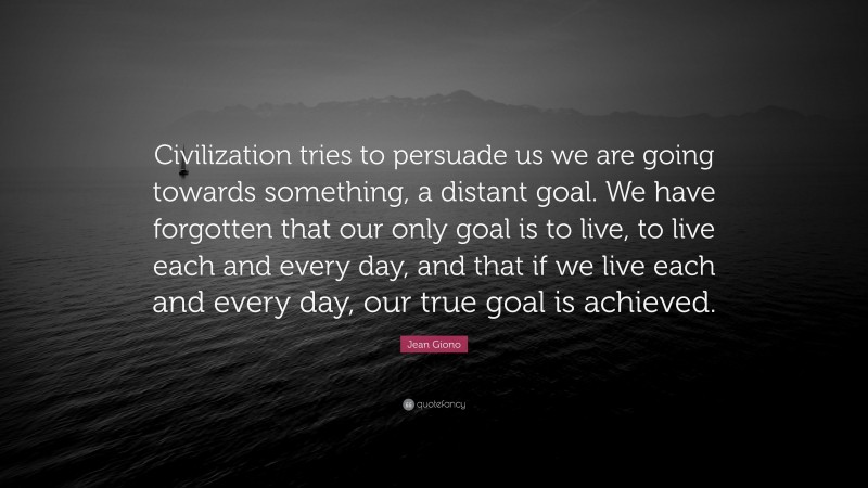 Jean Giono Quote: “Civilization tries to persuade us we are going towards something, a distant goal. We have forgotten that our only goal is to live, to live each and every day, and that if we live each and every day, our true goal is achieved.”