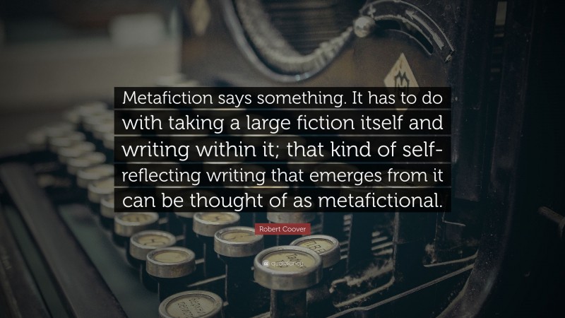Robert Coover Quote: “Metafiction says something. It has to do with taking a large fiction itself and writing within it; that kind of self-reflecting writing that emerges from it can be thought of as metafictional.”
