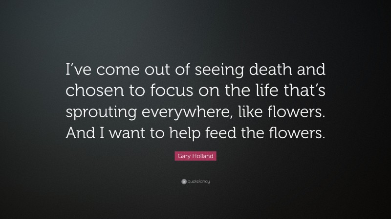 Gary Holland Quote: “I’ve come out of seeing death and chosen to focus on the life that’s sprouting everywhere, like flowers. And I want to help feed the flowers.”
