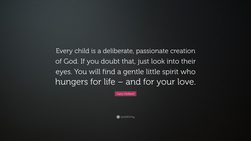 Gary Holland Quote: “Every child is a deliberate, passionate creation of God. If you doubt that, just look into their eyes. You will find a gentle little spirit who hungers for life – and for your love.”