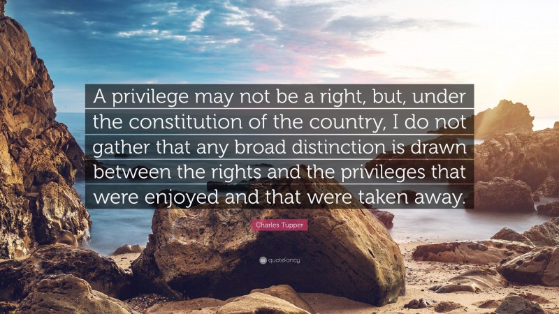 Charles Tupper Quote: “A privilege may not be a right, but, under the constitution of the country, I do not gather that any broad distinction is drawn between the rights and the privileges that were enjoyed and that were taken away.”