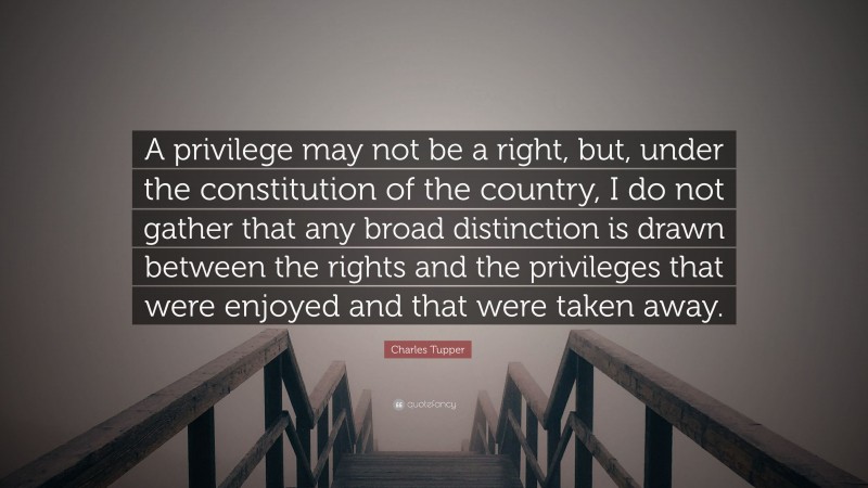 Charles Tupper Quote: “A privilege may not be a right, but, under the constitution of the country, I do not gather that any broad distinction is drawn between the rights and the privileges that were enjoyed and that were taken away.”