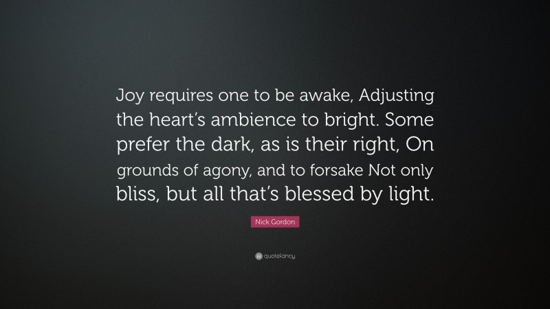 Nick Gordon Quote: “Joy requires one to be awake, Adjusting the heart’s ambience to bright. Some prefer the dark, as is their right, On grounds of agony, and to forsake Not only bliss, but all that’s blessed by light.”