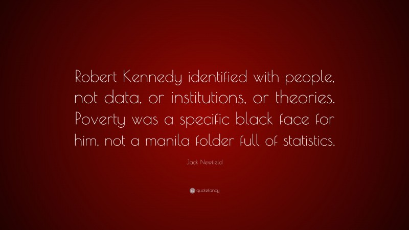 Jack Newfield Quote: “Robert Kennedy identified with people, not data, or institutions, or theories. Poverty was a specific black face for him, not a manila folder full of statistics.”