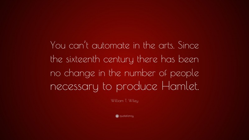 William T. Wiley Quote: “You can’t automate in the arts. Since the sixteenth century there has been no change in the number of people necessary to produce Hamlet.”