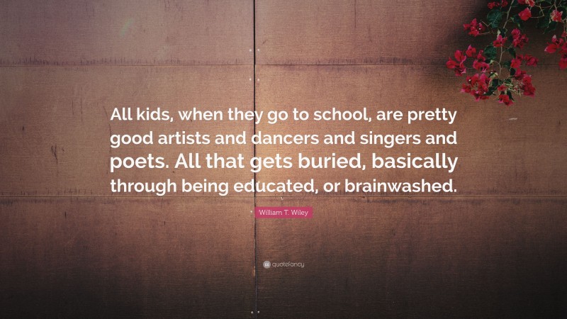 William T. Wiley Quote: “All kids, when they go to school, are pretty good artists and dancers and singers and poets. All that gets buried, basically through being educated, or brainwashed.”