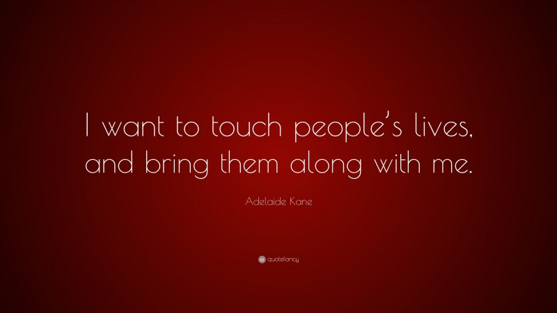 Adelaide Kane Quote: “I want to touch people’s lives, and bring them along with me.”