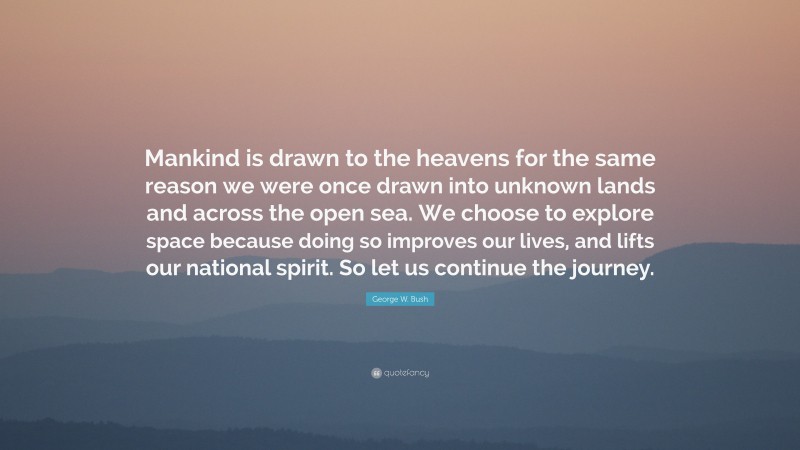 George W. Bush Quote: “Mankind is drawn to the heavens for the same reason we were once drawn into unknown lands and across the open sea. We choose to explore space because doing so improves our lives, and lifts our national spirit. So let us continue the journey.”