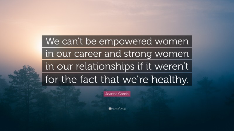 Joanna Garcia Quote: “We can’t be empowered women in our career and strong women in our relationships if it weren’t for the fact that we’re healthy.”