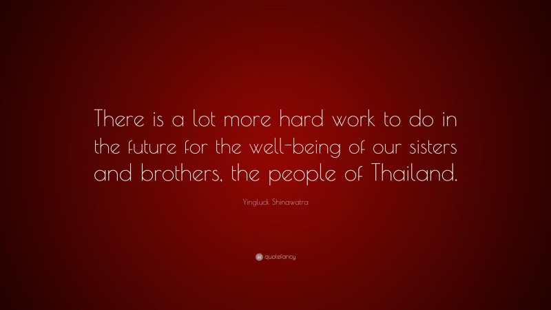 Yingluck Shinawatra Quote: “There is a lot more hard work to do in the future for the well-being of our sisters and brothers, the people of Thailand.”