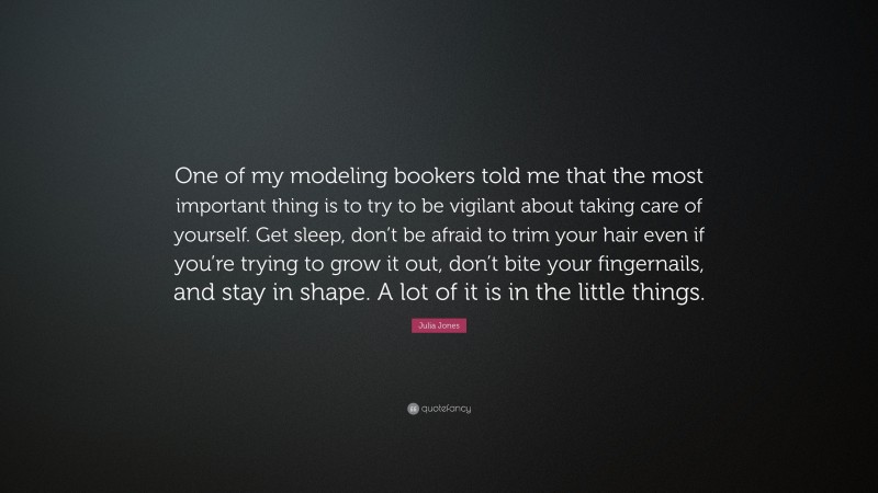 Julia Jones Quote: “One of my modeling bookers told me that the most important thing is to try to be vigilant about taking care of yourself. Get sleep, don’t be afraid to trim your hair even if you’re trying to grow it out, don’t bite your fingernails, and stay in shape. A lot of it is in the little things.”