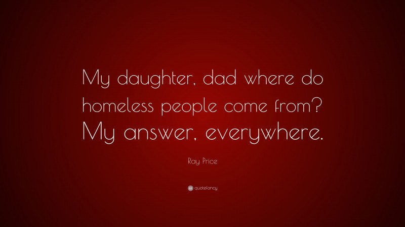 Ray Price Quote: “My daughter, dad where do homeless people come from? My answer, everywhere.”