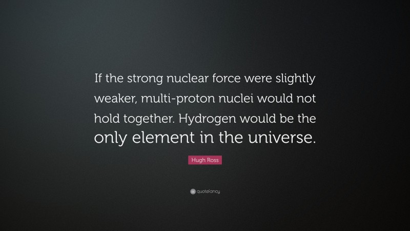 Hugh Ross Quote: “If the strong nuclear force were slightly weaker, multi-proton nuclei would not hold together. Hydrogen would be the only element in the universe.”