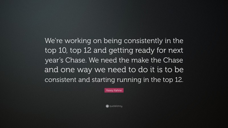Kasey Kahne Quote: “We’re working on being consistently in the top 10, top 12 and getting ready for next year’s Chase. We need the make the Chase and one way we need to do it is to be consistent and starting running in the top 12.”