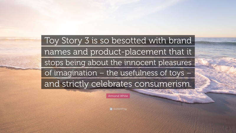 Armond White Quote: “Toy Story 3 is so besotted with brand names and product-placement that it stops being about the innocent pleasures of imagination – the usefulness of toys – and strictly celebrates consumerism.”