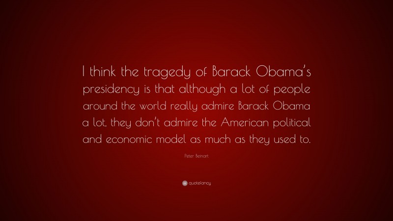Peter Beinart Quote: “I think the tragedy of Barack Obama’s presidency is that although a lot of people around the world really admire Barack Obama a lot, they don’t admire the American political and economic model as much as they used to.”