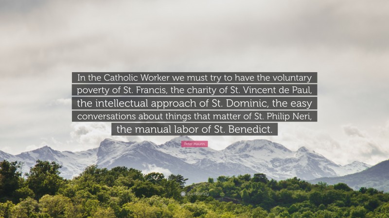 Peter Maurin Quote: “In the Catholic Worker we must try to have the voluntary poverty of St. Francis, the charity of St. Vincent de Paul, the intellectual approach of St. Dominic, the easy conversations about things that matter of St. Philip Neri, the manual labor of St. Benedict.”