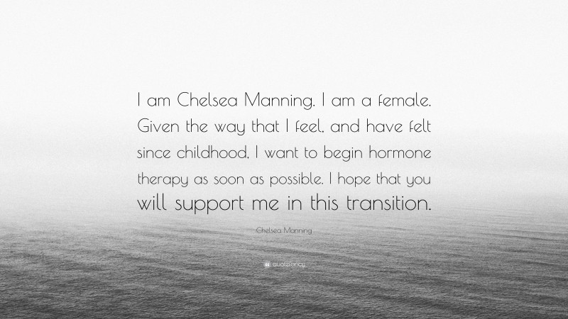 Chelsea Manning Quote: “I am Chelsea Manning. I am a female. Given the way that I feel, and have felt since childhood, I want to begin hormone therapy as soon as possible. I hope that you will support me in this transition.”