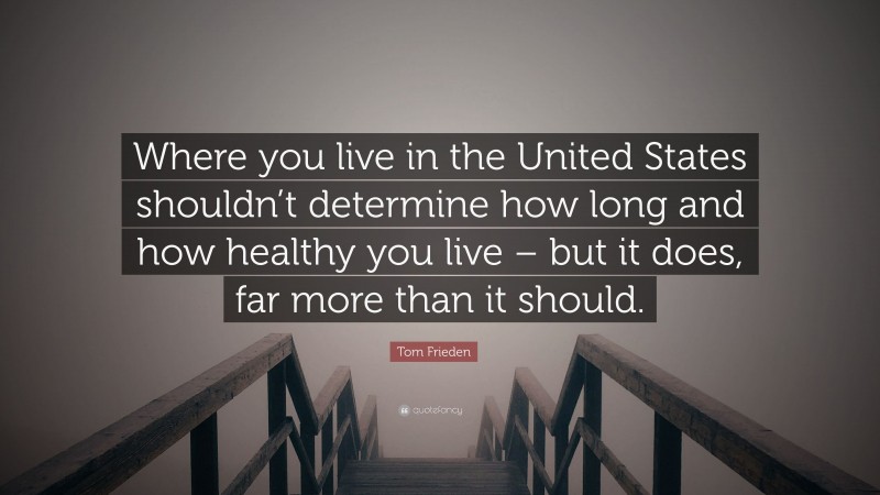 Tom Frieden Quote: “Where you live in the United States shouldn’t determine how long and how healthy you live – but it does, far more than it should.”