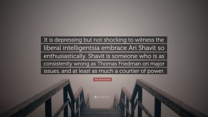 Max Blumenthal Quote: “It is depressing but not shocking to witness the liberal intelligentsia embrace Ari Shavit so enthusiastically. Shavit is someone who is as consistently wrong as Thomas Friedman on major issues, and at least as much a courtier of power.”