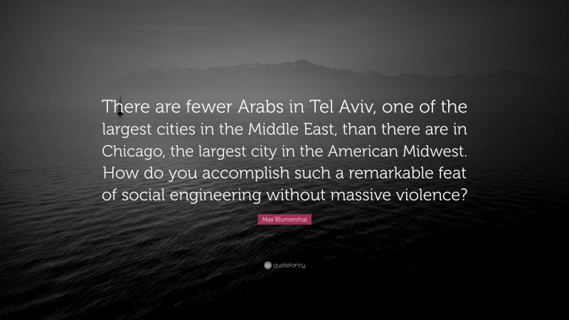 Max Blumenthal Quote: “There are fewer Arabs in Tel Aviv, one of the largest cities in the Middle East, than there are in Chicago, the largest city in the American Midwest. How do you accomplish such a remarkable feat of social engineering without massive violence?”