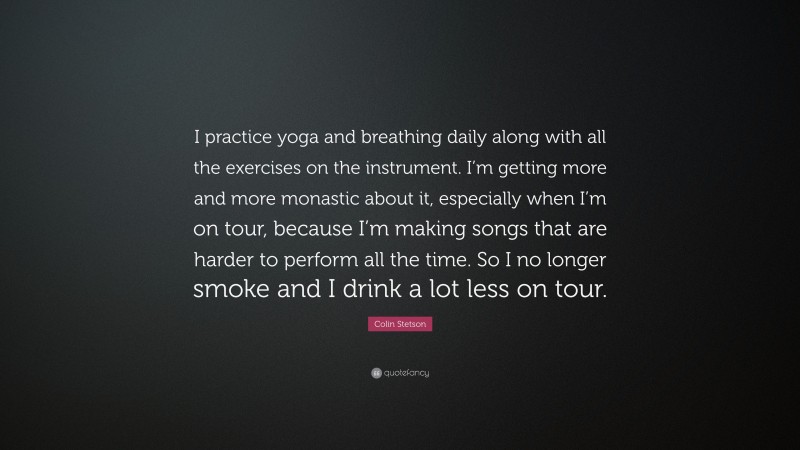 Colin Stetson Quote: “I practice yoga and breathing daily along with all the exercises on the instrument. I’m getting more and more monastic about it, especially when I’m on tour, because I’m making songs that are harder to perform all the time. So I no longer smoke and I drink a lot less on tour.”