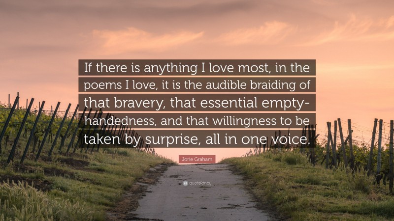 Jorie Graham Quote: “If there is anything I love most, in the poems I love, it is the audible braiding of that bravery, that essential empty-handedness, and that willingness to be taken by surprise, all in one voice.”