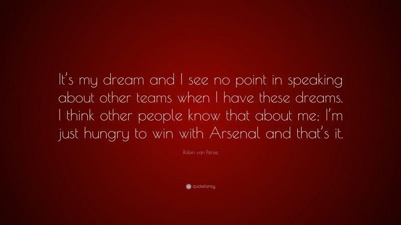 Robin van Persie Quote: “It’s my dream and I see no point in speaking about other teams when I have these dreams. I think other people know that about me; I’m just hungry to win with Arsenal and that’s it.”
