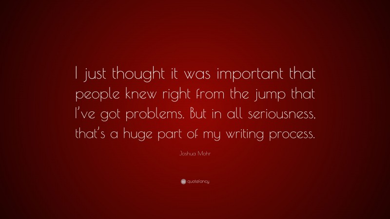 Joshua Mohr Quote: “I just thought it was important that people knew right from the jump that I’ve got problems. But in all seriousness, that’s a huge part of my writing process.”