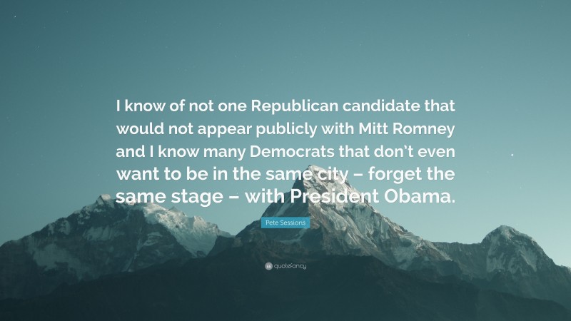 Pete Sessions Quote: “I know of not one Republican candidate that would not appear publicly with Mitt Romney and I know many Democrats that don’t even want to be in the same city – forget the same stage – with President Obama.”