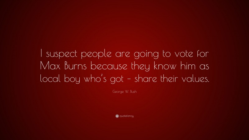 George W. Bush Quote: “I suspect people are going to vote for Max Burns because they know him as local boy who’s got – share their values.”