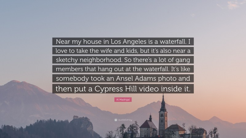 Al Madrigal Quote: “Near my house in Los Angeles is a waterfall. I love to take the wife and kids, but it’s also near a sketchy neighborhood. So there’s a lot of gang members that hang out at the waterfall. It’s like somebody took an Ansel Adams photo and then put a Cypress Hill video inside it.”