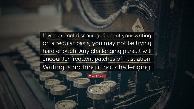 Maxwell Perkins Quote: “If you are not discouraged about your writing on a regular basis, you may not be trying hard enough. Any challenging pursuit will encounter frequent patches of frustration. Writing is nothing if not challenging.”