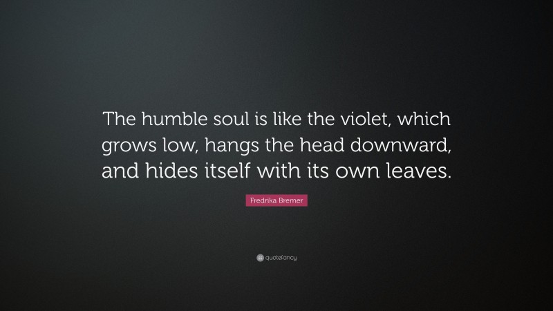Fredrika Bremer Quote: “The humble soul is like the violet, which grows low, hangs the head downward, and hides itself with its own leaves.”