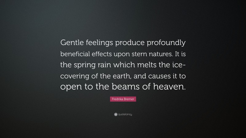 Fredrika Bremer Quote: “Gentle feelings produce profoundly beneficial effects upon stern natures. It is the spring rain which melts the ice-covering of the earth, and causes it to open to the beams of heaven.”