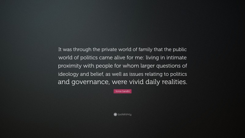 Sonia Gandhi Quote: “It was through the private world of family that the public world of politics came alive for me: living in intimate proximity with people for whom larger questions of ideology and belief, as well as issues relating to politics and governance, were vivid daily realities.”