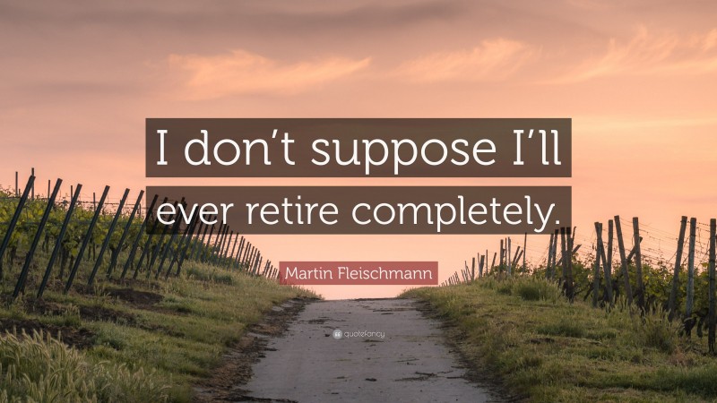 Martin Fleischmann Quote: “I don’t suppose I’ll ever retire completely.”
