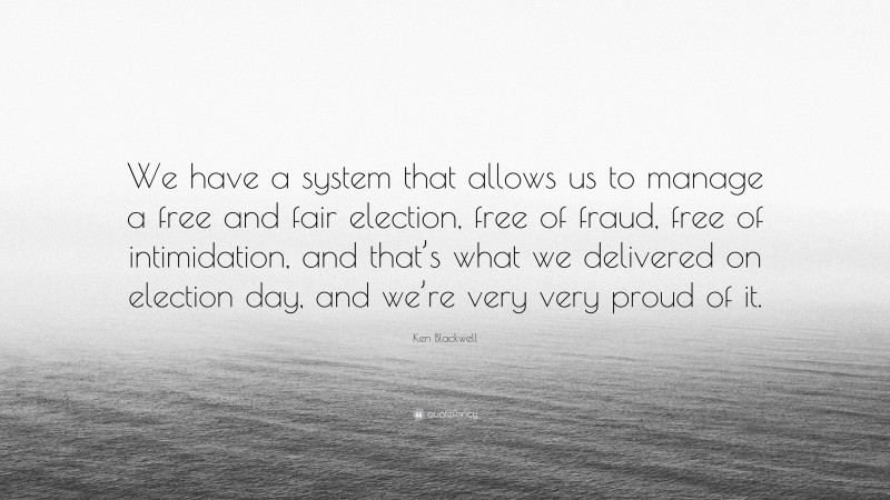 Ken Blackwell Quote: “We have a system that allows us to manage a free and fair election, free of fraud, free of intimidation, and that’s what we delivered on election day, and we’re very very proud of it.”