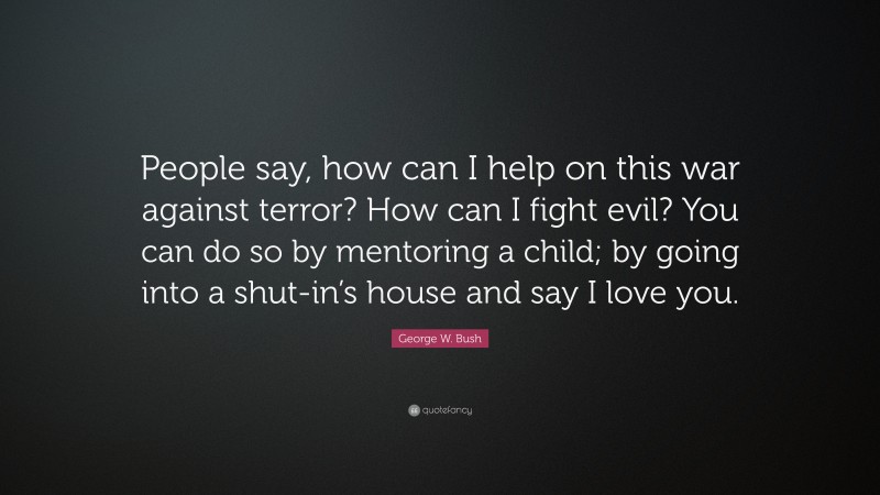 George W. Bush Quote: “People say, how can I help on this war against terror? How can I fight evil? You can do so by mentoring a child; by going into a shut-in’s house and say I love you.”