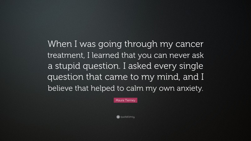 Maura Tierney Quote: “When I was going through my cancer treatment, I learned that you can never ask a stupid question. I asked every single question that came to my mind, and I believe that helped to calm my own anxiety.”