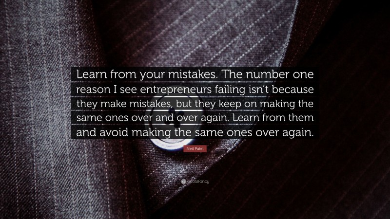 Neil Patel Quote: “Learn from your mistakes. The number one reason I see entrepreneurs failing isn’t because they make mistakes, but they keep on making the same ones over and over again. Learn from them and avoid making the same ones over again.”
