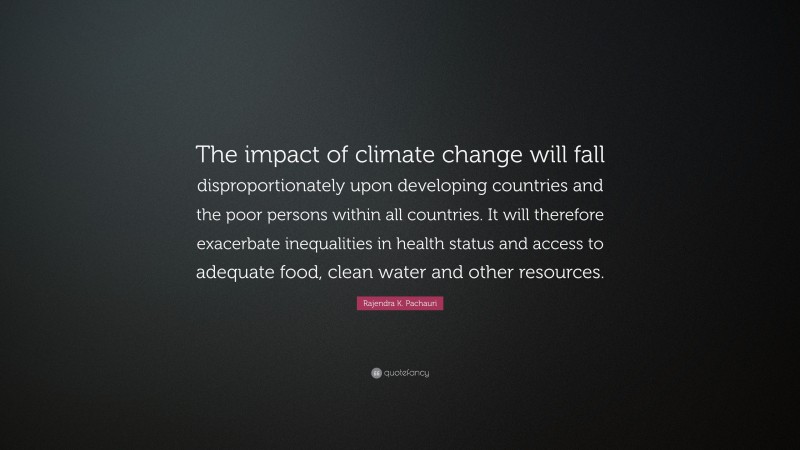 Rajendra K. Pachauri Quote: “The impact of climate change will fall disproportionately upon developing countries and the poor persons within all countries. It will therefore exacerbate inequalities in health status and access to adequate food, clean water and other resources.”