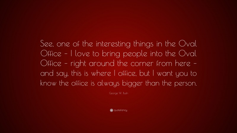 George W. Bush Quote: “See, one of the interesting things in the Oval Office – I love to bring people into the Oval Office – right around the corner from here – and say, this is where I office, but I want you to know the office is always bigger than the person.”
