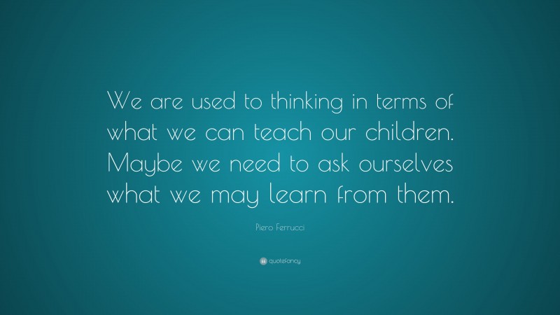 Piero Ferrucci Quote: “We are used to thinking in terms of what we can teach our children. Maybe we need to ask ourselves what we may learn from them.”