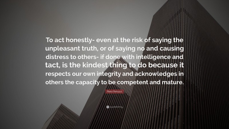 Piero Ferrucci Quote: “To act honestly- even at the risk of saying the unpleasant truth, or of saying no and causing distress to others- if done with intelligence and tact, is the kindest thing to do because it respects our own integrity and acknowledges in others the capacity to be competent and mature.”