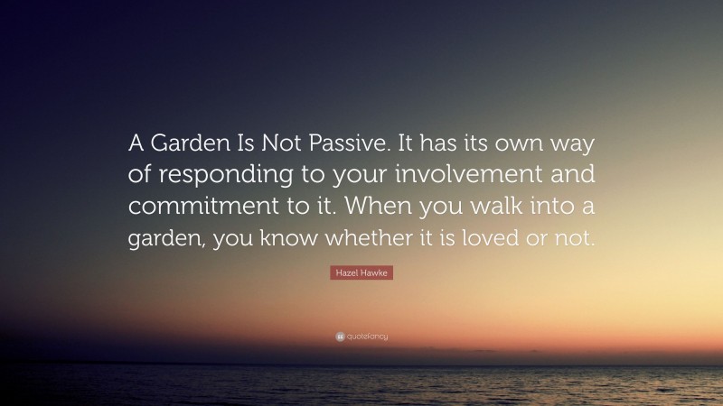 Hazel Hawke Quote: “A Garden Is Not Passive. It has its own way of responding to your involvement and commitment to it. When you walk into a garden, you know whether it is loved or not.”