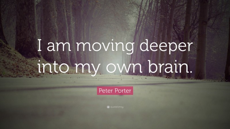 Peter Porter Quote: “I am moving deeper into my own brain.”